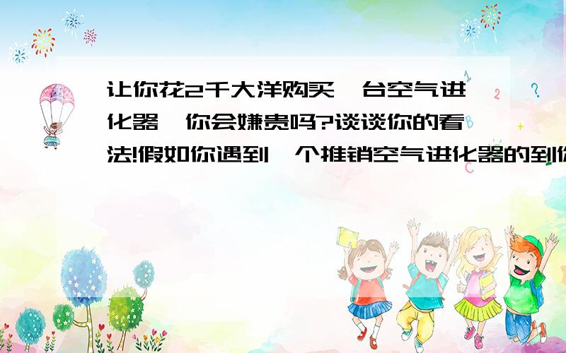 让你花2千大洋购买一台空气进化器,你会嫌贵吗?谈谈你的看法!假如你遇到一个推销空气进化器的到你家来,你的第反应是怎么样的啊?