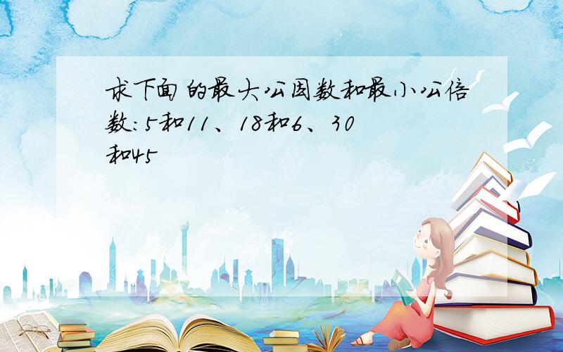 求下面的最大公因数和最小公倍数：5和11、18和6、30和45