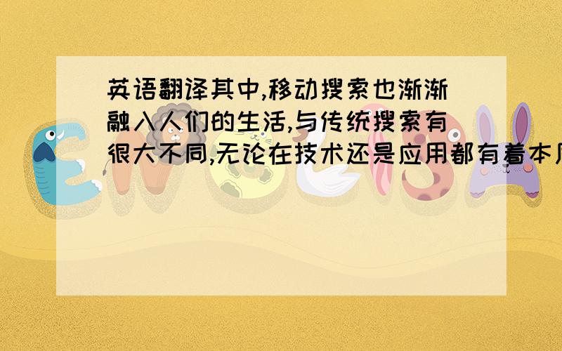 英语翻译其中,移动搜索也渐渐融入人们的生活,与传统搜索有很大不同,无论在技术还是应用都有着本质的区别.同时,无论从运营商、用户行为还是移动搜索,各大商家随着市场需求加大对搜索