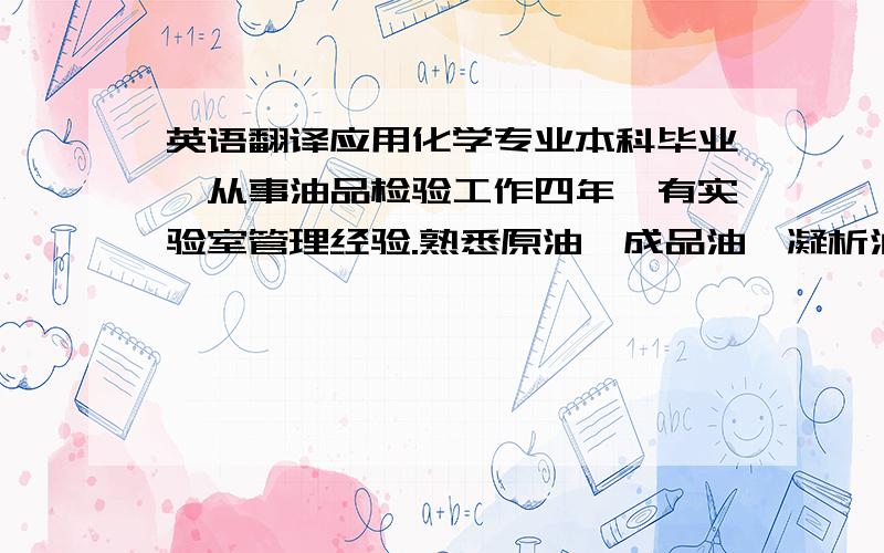 英语翻译应用化学专业本科毕业,从事油品检验工作四年,有实验室管理经验.熟悉原油、成品油、凝析油的检验标准,熟悉常规化学分析方法及仪器分析方法,熟练掌握 Office 各项操作；英文读写