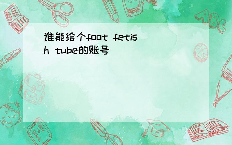 谁能给个foot fetish tube的账号