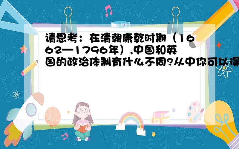 请思考：在清朝康乾时期（1662—1796年）,中国和英国的政治体制有什么不同?从中你可以得出怎样的结论?（具体点）