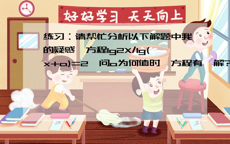 练习：请帮忙分析以下解题中我的疑惑,方程lg2X/lg(x+a)=2,问a为何值时,方程有一解?整理：lg2x=2lg(x+a)2x=(x+a)^2得：x^2+2(a-1)x+a^2=0且2x＞0,x+a＞0,对于以上一元二次方程,△=4[(a-1)^2]-4(a^2)=-8a+4,分三种情