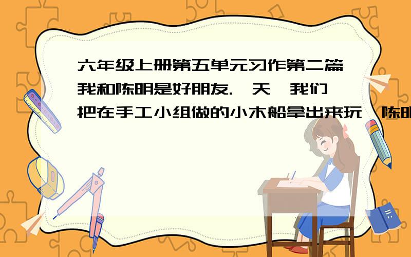 六年级上册第五单元习作第二篇我和陈明是好朋友.一天,我们把在手工小组做的小木船拿出来玩,陈明一不小心把我的摔坏了.争执中,陈明又把它踩坏了,我非常生气,一把夺过他的小木船……500