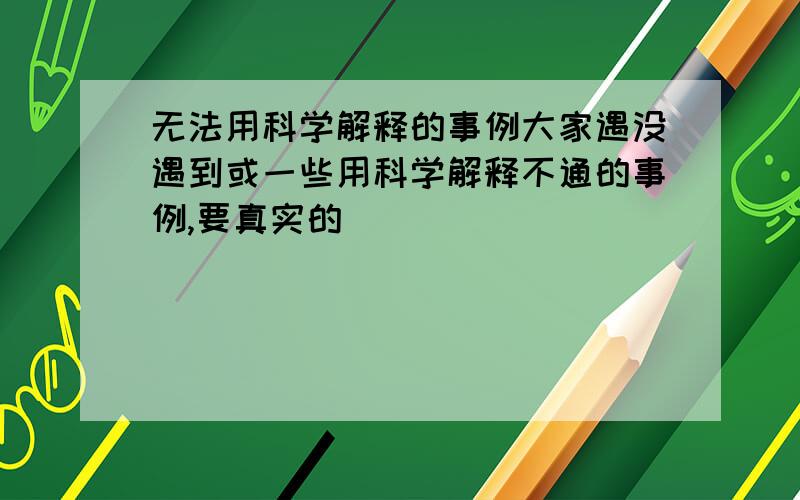 无法用科学解释的事例大家遇没遇到或一些用科学解释不通的事例,要真实的