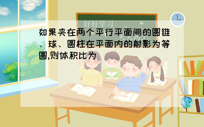 如果夹在两个平行平面间的圆锥、球、圆柱在平面内的射影为等圆,则体积比为