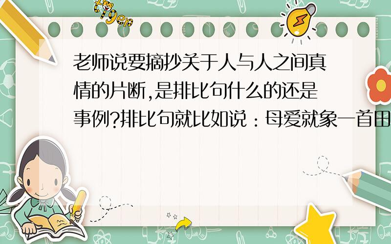 老师说要摘抄关于人与人之间真情的片断,是排比句什么的还是事例?排比句就比如说：母爱就象一首田园诗,幽远纯净,和雅清淡； 母爱就是一幅山水画,洗去铅华雕饰,留下清新自然； 母爱就