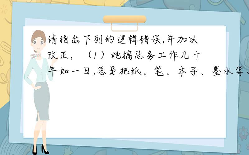 请指出下列的逻辑错误,并加以改正：（1）她搞总务工作几十年如一日,总是把纸、笔、本子、墨水等办公物资送到各办公室.（2）七月十五晚上,月色浓重,华灯初上,群星璀璨,五光十色的新灯