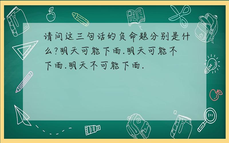 请问这三句话的负命题分别是什么?明天可能下雨.明天可能不下雨.明天不可能下雨.