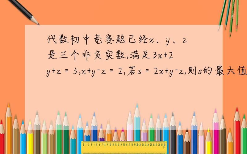 代数初中竞赛题已经x、y、z是三个非负实数,满足3x+2y+z＝5,x+y-z＝2,若s＝2x+y-z,则s的最大值与最小值的和为?能不能顺便提示一下,关于求最值都有什么思路.