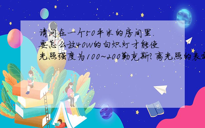 请问在一个50平米的房间里.要怎么放40w的白炽灯才能使光照强度为100~200勒克斯?离光照的表面要有多远,要放几盏灯