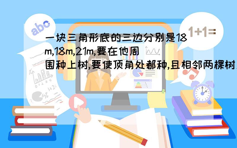 一块三角形底的三边分别是18m,18m,21m,要在他周围种上树,要使顶角处都种,且相邻两棵树之间的距离相等最少要种多少棵树?相邻两棵树之间的距离是几米?