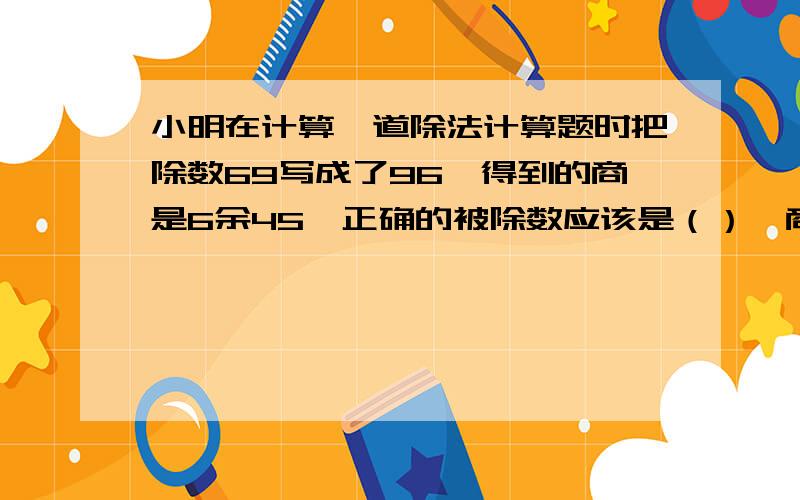 小明在计算一道除法计算题时把除数69写成了96,得到的商是6余45,正确的被除数应该是（）,商应该是（）不要方程