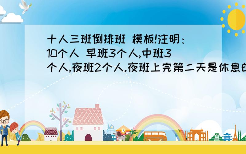 十人三班倒排班 模板!注明：10个人 早班3个人,中班3个人,夜班2个人.夜班上完第二天是休息的.每天8人在班,2人休息.早班3人,中班3人,夜班2人.上夜班的2个人第二天全天休息.