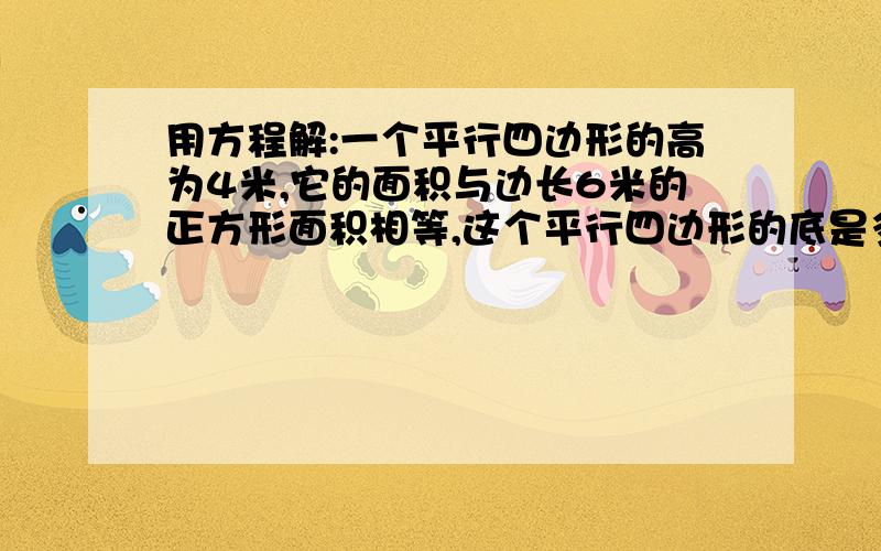 用方程解:一个平行四边形的高为4米,它的面积与边长6米的正方形面积相等,这个平行四边形的底是多少米?