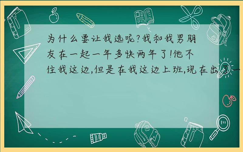 为什么要让我选呢?我和我男朋友在一起一年多快两年了!他不住我这边,但是在我这边上班,现在出了一些事情,必须在我家这边租房!但是问题开了!他威胁我,如果我不和他一起租房子,他就和其