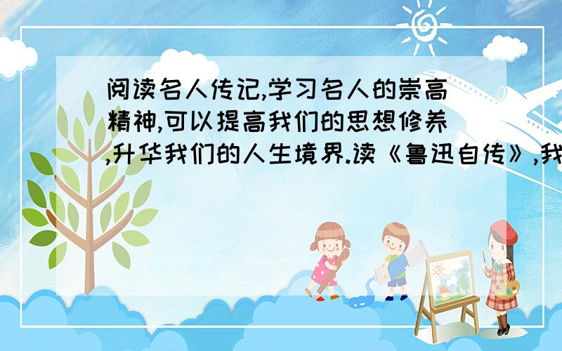 阅读名人传记,学习名人的崇高精神,可以提高我们的思想修养,升华我们的人生境界.读《鲁迅自传》,我们可以感受到鲁迅忧国忧民、积极向上的人生态度；读_______,我们可以________________________