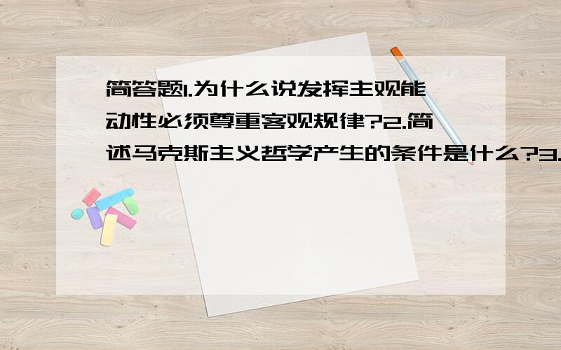 简答题1.为什么说发挥主观能动性必须尊重客观规律?2.简述马克斯主义哲学产生的条件是什么?3.如何用联系...简答题1.为什么说发挥主观能动性必须尊重客观规律?2.简述马克斯主义哲学产生的