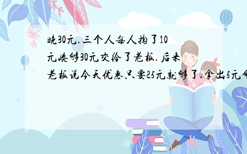 晚30元.三个人每人掏了10元凑够30元交给了老板.后来老板说今天优惠只要25元就够了,拿出5元命令服务生退晚30元.三个人每人掏了10元凑够30元交给了老板.后来老板说今天优惠只要25元就够了,