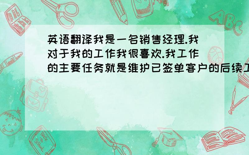 英语翻译我是一名销售经理.我对于我的工作我很喜欢.我工作的主要任务就是维护已签单客户的后续工作.有时也会去开发新客户.我和同事之间的关系也比较融洽.周末偶尔会一起去野餐等.工