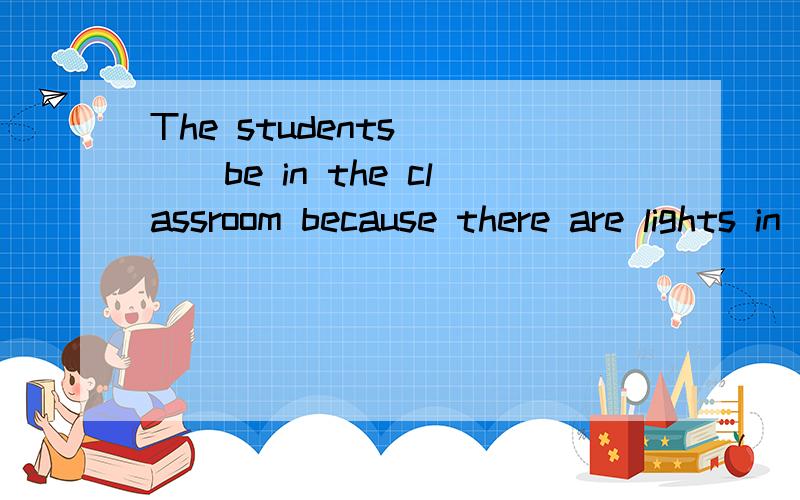 The students____be in the classroom because there are lights in itAcan Bmust Ccan't Dmustn't