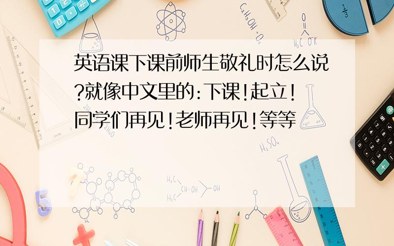 英语课下课前师生敬礼时怎么说?就像中文里的:下课!起立!同学们再见!老师再见!等等