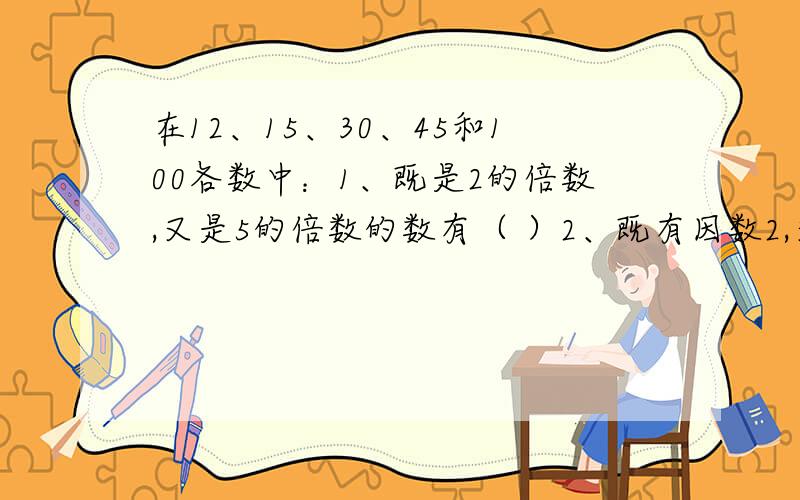 在12、15、30、45和100各数中：1、既是2的倍数,又是5的倍数的数有（ ）2、既有因数2,又有因数3的数有（ ）3、能同时被3和5整除的数有（ ）4、既是2的倍数,又含有因数3,且能被5整除的数有（