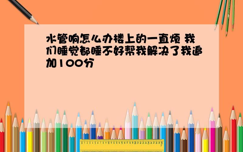 水管响怎么办楼上的一直烦 我们睡觉都睡不好帮我解决了我追加100分