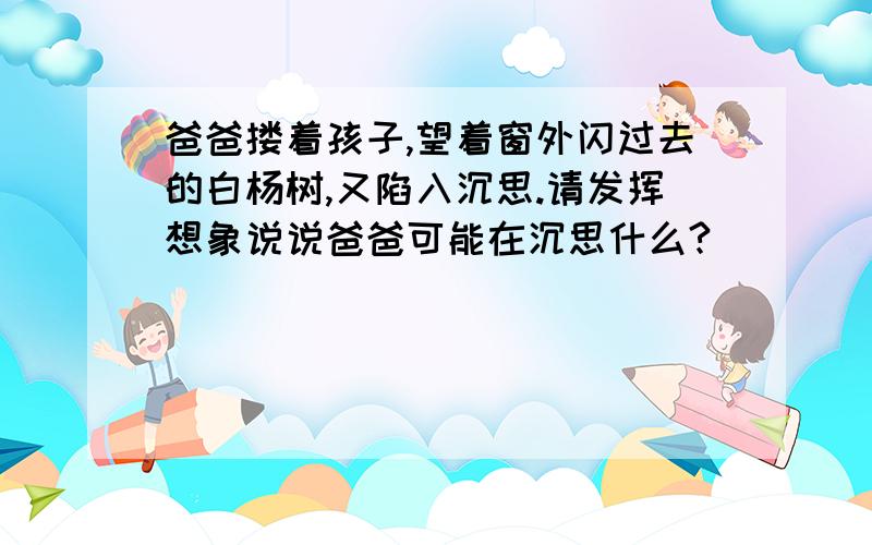 爸爸搂着孩子,望着窗外闪过去的白杨树,又陷入沉思.请发挥想象说说爸爸可能在沉思什么?