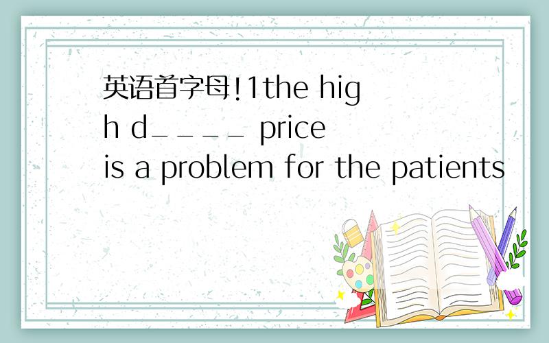 英语首字母!1the high d____ price is a problem for the patients