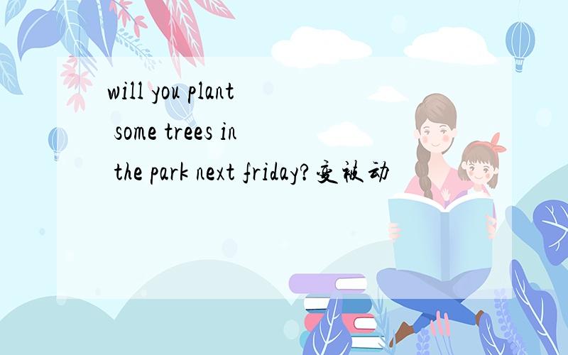will you plant some trees in the park next friday?变被动