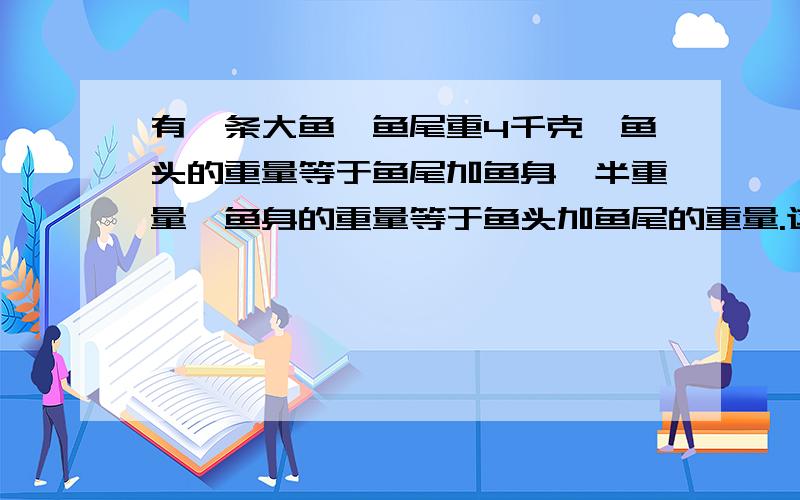 有一条大鱼,鱼尾重4千克,鱼头的重量等于鱼尾加鱼身一半重量,鱼身的重量等于鱼头加鱼尾的重量.这条鱼重多少千克?（要算式,如果是发程解的要过程,不能直接是答案）