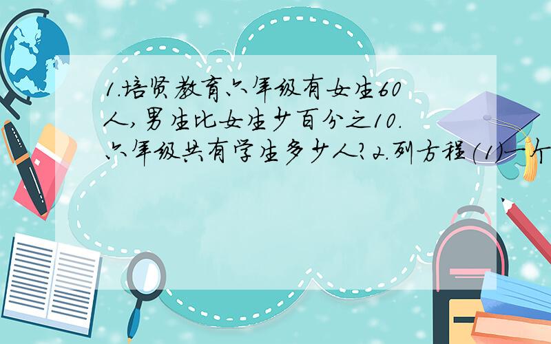 1.培贤教育六年级有女生60人,男生比女生少百分之10.六年级共有学生多少人?2.列方程(1)一个数的百分之25与36的5分之1相等,这个数是多少?（2）一个与7分之1的和相当于9分之4的百分之45,这个数