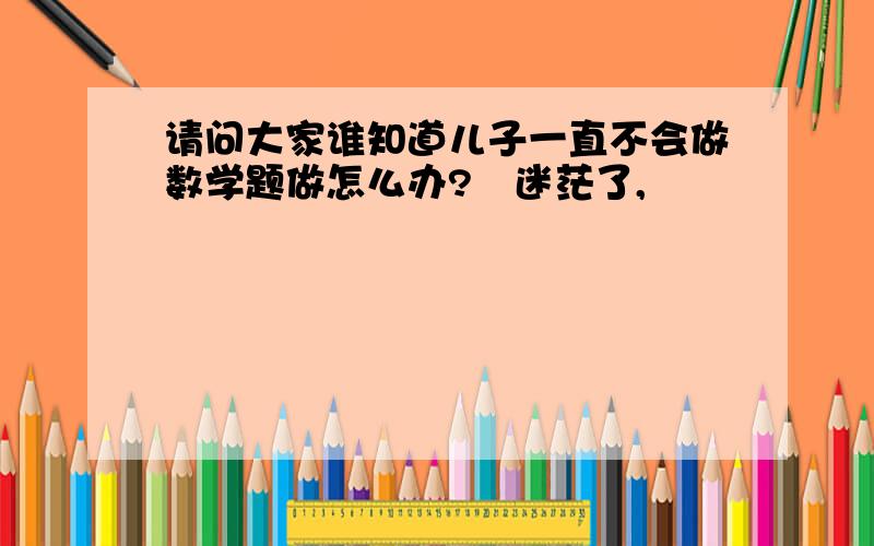 请问大家谁知道儿子一直不会做数学题做怎么办?　迷茫了,