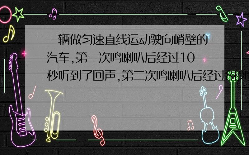 一辆做匀速直线运动驶向峭壁的汽车,第一次鸣喇叭后经过10秒听到了回声,第二次鸣喇叭后经过8秒听到了回声,两次鸣喇叭相隔时间为18秒,问汽车行驶的速度是多少?（建议：建立关于车速V和