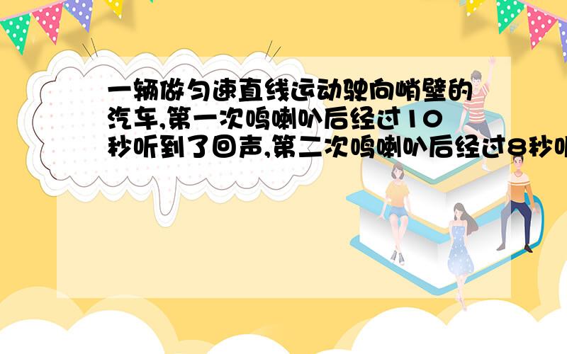 一辆做匀速直线运动驶向峭壁的汽车,第一次鸣喇叭后经过10秒听到了回声,第二次鸣喇叭后经过8秒听到了回声,两次鸣喇叭相隔时间为18秒,问汽车行驶的速度是多少?（v声=340米／秒）