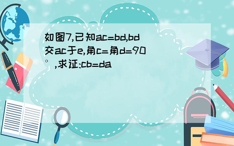 如图7,已知ac=bd,bd交ac于e,角c=角d=90°,求证:cb=da