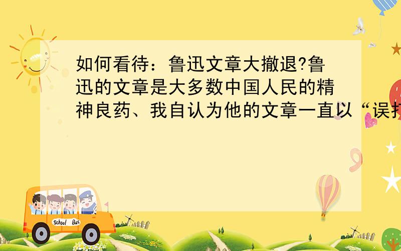 如何看待：鲁迅文章大撤退?鲁迅的文章是大多数中国人民的精神良药、我自认为他的文章一直以“误打误撞、颠颠倒倒”的语句一鸣惊人、在写做手法上是一般文人志士所不能彼及的、在这