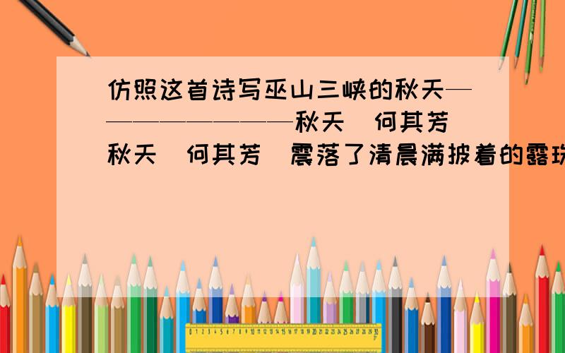 仿照这首诗写巫山三峡的秋天————————秋天（何其芳）秋天（何其芳）震落了清晨满披着的露珠,伐木声丁丁地飘出幽谷.放下饱食过稻香的镰刀,用背篓来装竹篱间肥硕的瓜果.秋天栖