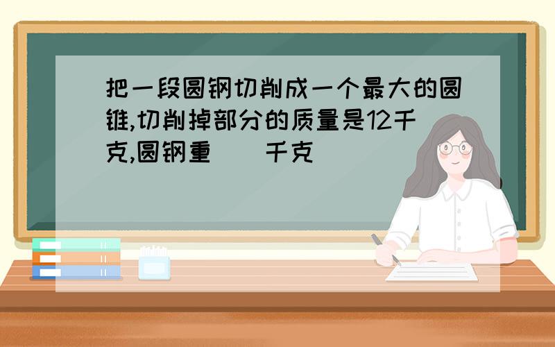 把一段圆钢切削成一个最大的圆锥,切削掉部分的质量是12千克,圆钢重（）千克