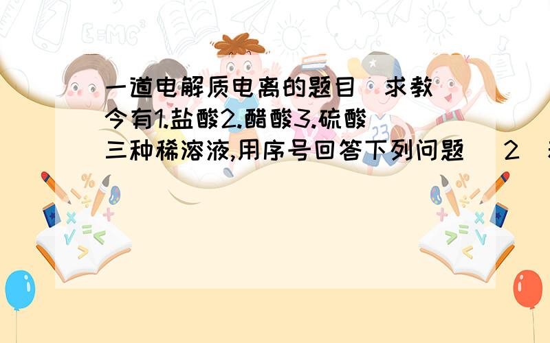 一道电解质电离的题目（求教）今有1.盐酸2.醋酸3.硫酸三种稀溶液,用序号回答下列问题 （2）若三种酸溶液中的C（H+)相等a.三种酸的物质的量浓度大小关系为?b.取等体积上述三溶液分别与同