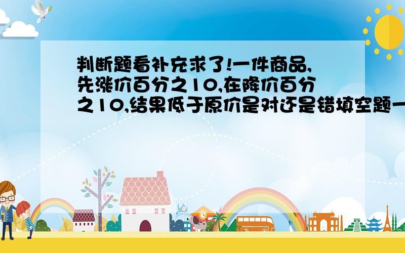 判断题看补充求了!一件商品,先涨价百分之10,在降价百分之10,结果低于原价是对还是错填空题一台电视机打九折后售价为2430元,这台电视机原来售价是（ ）元