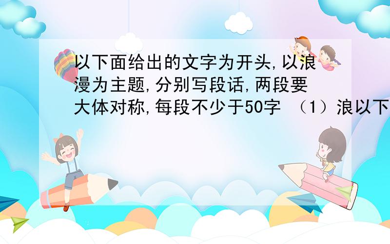 以下面给出的文字为开头,以浪漫为主题,分别写段话,两段要大体对称,每段不少于50字 （1）浪以下面给出的文字为开头,以浪漫为主题,分别写段话,两段要大体对称,每段不少于50字 （1）浪漫是