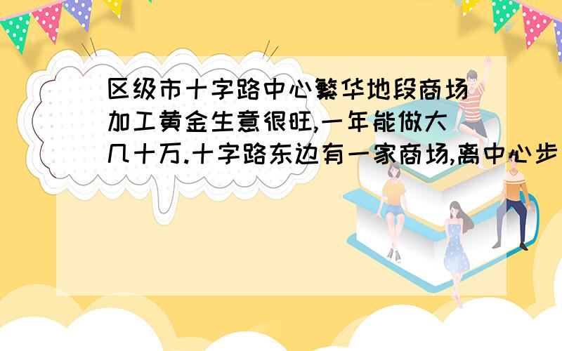 区级市十字路中心繁华地段商场加工黄金生意很旺,一年能做大几十万.十字路东边有一家商场,离中心步行要二三十分钟,电动车八九分钟的样子.商场主要做中老年人生意,想在这商场开一家黄