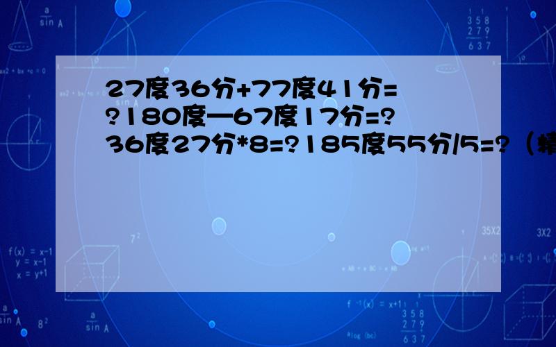 27度36分+77度41分=?180度—67度17分=?36度27分*8=?185度55分/5=?（精确到分）直接写得数