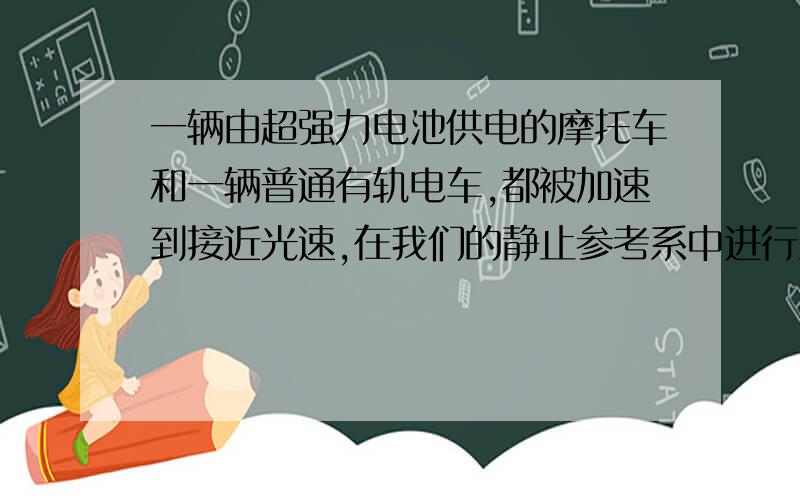 一辆由超强力电池供电的摩托车和一辆普通有轨电车,都被加速到接近光速,在我们的静止参考系中进行测量,哪辆车的质量将增大（）A.摩托车 B.有轨电车 C.两者都增加 D.都不增加