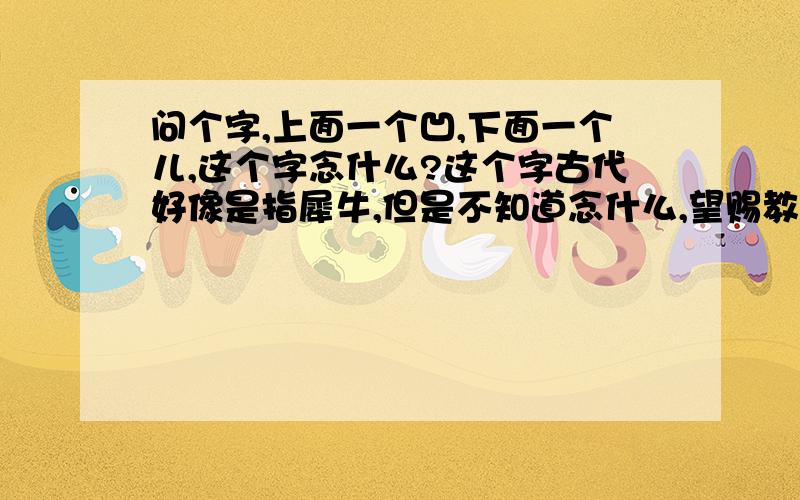 问个字,上面一个凹,下面一个儿,这个字念什么?这个字古代好像是指犀牛,但是不知道念什么,望赐教