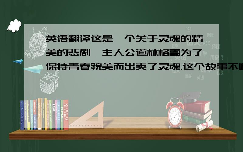 英语翻译这是一个关于灵魂的精美的悲剧,主人公道林格雷为了保持青春貌美而出卖了灵魂.这个故事不断的告诉我们是怎么的一套似是而非的伪真理让道林·格雷逐步走向毁灭.同时也告诉我