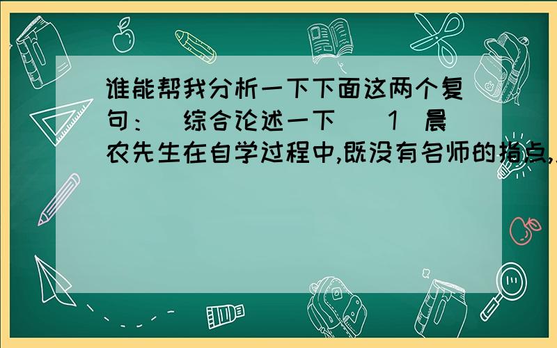 谁能帮我分析一下下面这两个复句：（综合论述一下）（1）晨农先生在自学过程中,既没有名师的指点,更没有资料可供查阅,碰到的困难当然就比寻常人更多,但是疑难总是吓不倒他的.（2）当