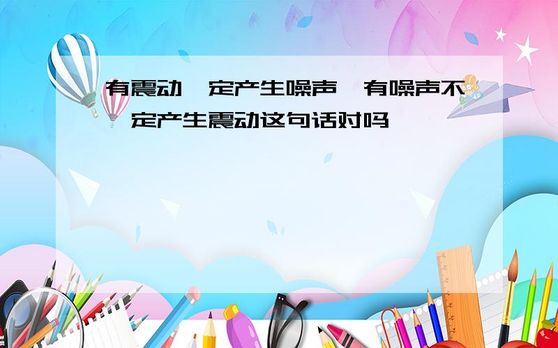 有震动一定产生噪声,有噪声不一定产生震动这句话对吗